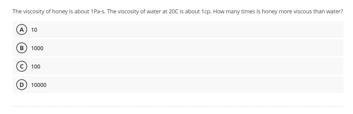 The viscosity of honey is about 1 Pa-s. The viscosity of water at 20C is about 1cp. How many times is honey more viscous than water?
A) 10
B 1000
100
D) 10000