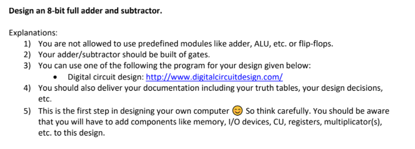Design an 8-bit full adder and subtractor.
Explanations:
1) You are not allowed to use predefined modules like adder, ALU, etc. or flip-flops.
2) Your adder/subtractor should be built of gates.
3) You can use one of the following the program for your design given below:
• Digital circuit design: http://www.digitalcircuitdesign.com/
4) You should also deliver your documentation including your truth tables, your design decisions,
etc.
5) This is the first step in designing your own computer O So think carefully. You should be aware
that you will have to add components like memory, I/O devices, CU, registers, multiplicator(s),
etc. to this design.
