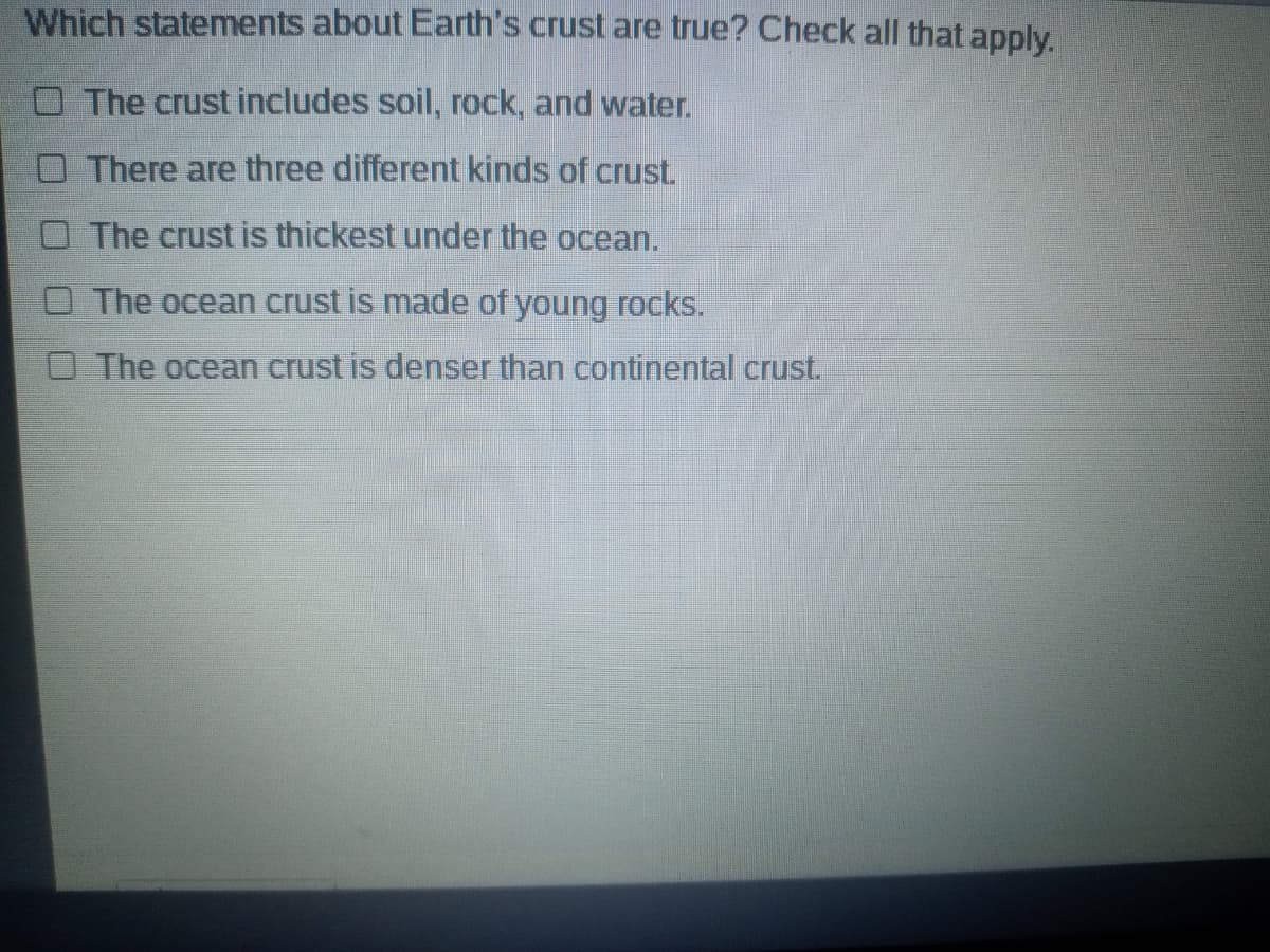Which statements about Earth's crust are true? Check all that apply.
O The crust includes soil, rock, and water.
O There are three different kinds of crust.
O The crust is thickest under the ocean.
O The ocean crust is made of young rocks.
O The ocean crust is denser than continental crust.
