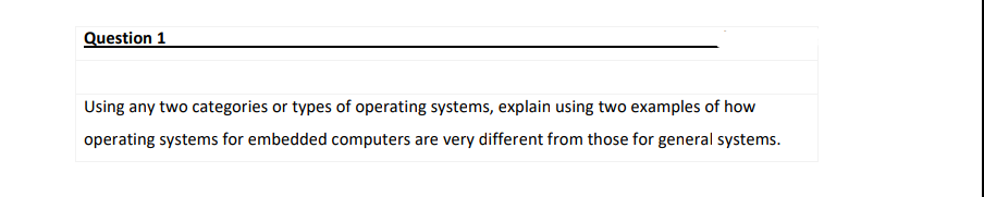 Question 1
Using any two categories or types of operating systems, explain using two examples of how
operating systems for embedded computers are very different from those for general systems.