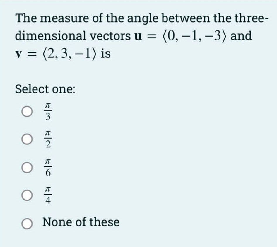 The measure of the angle between the three-
dimensional vectors u = (0, -1, -3) and
v = (2,3,-1) is
Select one:
O
T
OOO
| | | |
3
T
07/12
T
4
O None of these