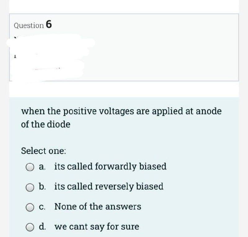 Question 6
when the positive voltages are applied at anode
of the diode
Select one:
a. its called forwardly biased
b.
c. None of the answers
d. we cant say for sure
its called reversely biased