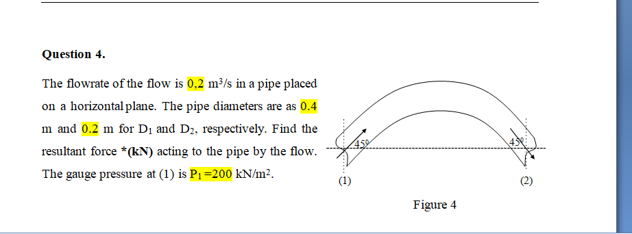 Question 4.
The flowrate of the flow is 0,2 m³/s in a pipe placed
on a horizontal plane. The pipe diameters are as 0.4
m and 0.2 m for D1 and D2, respectively. Find the
43
resultant force *(kN) acting to the pipe by the flow.
The gauge pressure at (1) is P1=200 kN/m².
(1)
Figure 4
