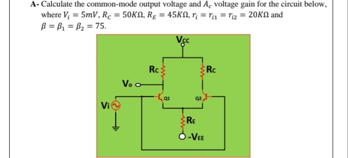 A- Calculate the common-mode output voltage and Ac voltage gain for the circuit below,
where V; = 5mV, Rc = 50KN, Rg = 45KN, r¡ = r1 = riz = 20KN and
B = B1 = B2 = 75.
Vcc
Rc:
Vo o
Rc
Q1
Q2
Vi
RE
O-VEE

