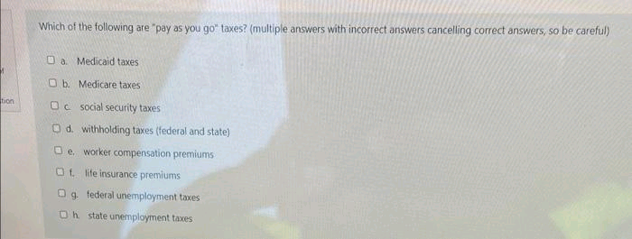 tion
Which of the following are "pay as you go taxes? (multiple answers with incorrect answers cancelling correct answers, so be careful)
Da Medicaid taxes
O b. Medicare taxes
Oc social security taxes
Od. withholding taxes (federal and state)
□e. worker compensation premiums
Of life insurance premiums
Og federal unemployment taxes
Oh state unemployment taxes