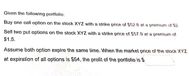 Given the following portfolio:
Buy one call option on the stock XYZ with a strike price of $52.8 at a premium of $2.
Sell two put options on the stock XYZ with a strike price of $57.9 at a premium of
$1.5.
Assume both option expire the same time. When the market price of the stock XYZ
at expiration of all options is $54, the profit of the portfolio is $