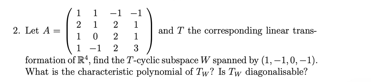 1
1
-1
-1
2
1
2
1
2. Let A =
and T the corresponding linear trans-
1
0
2
1
1 -1 2 3
formation of R4, find the T-cyclic subspace W spanned by (1,-1,0, -1).
What is the characteristic polynomial of Tw? Is Tw diagonalisable?