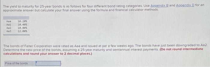 The yield to maturity for 25-year bonds is as follows for four different bond rating categories. Use Appendix B and Appendix D for an
approximate answer but calculate your final answer using the formula and financial calculator methods.
Aaa
10.20%
10.40%
Aal
Aa2
10.80%
Aa3
12.00%
The bonds of Falter Corporation were rated as Aaa and issued at par a few weeks ago. The bonds have just been downgraded to Aa2.
Determine the new price of the bonds, assuming a 25-year maturity and semiannual interest payments. (Do not round intermediate
calculations and round your answer to 2 decimal places.)
Price of the bonds