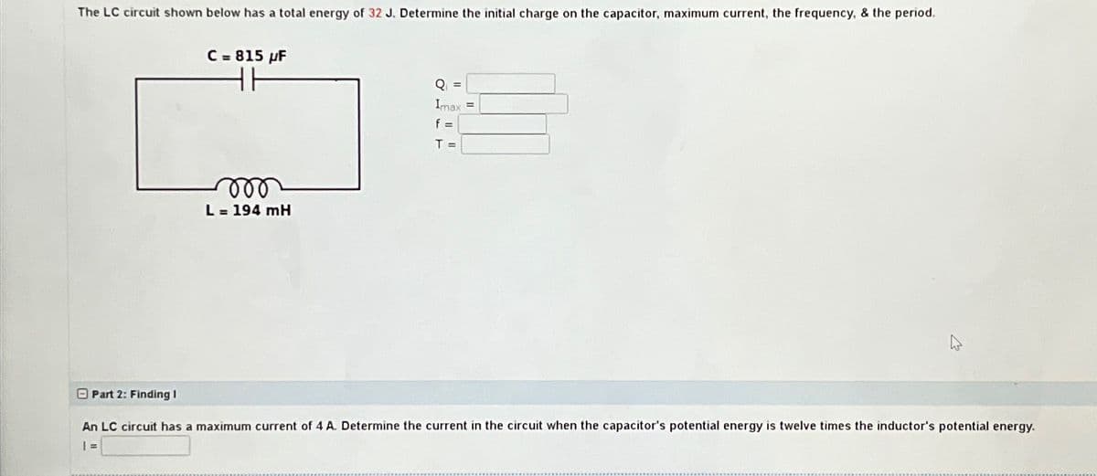 The LC circuit shown below has a total energy of 32 J. Determine the initial charge on the capacitor, maximum current, the frequency, & the period.
C = 815 µF
000
L = 194 mH
Q =
Imax
f =
T =
Part 2: Finding I
An LC circuit has a maximum current of 4 A. Determine the current in the circuit when the capacitor's potential energy is twelve times the inductor's potential energy.