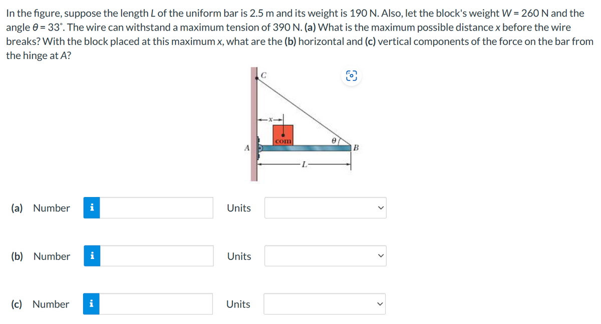 In the figure, suppose the length L of the uniform bar is 2.5 m and its weight is 190 N. Also, let the block's weight W = 260 N and the
angle 0-33". The wire can withstand a maximum tension of 390 N. (a) What is the maximum possible distance x before the wire
breaks? With the block placed at this maximum x, what are the (b) horizontal and (c) vertical components of the force on the bar from
the hinge at A?
C
8
com
A
B
(a) Number i
Units
(b) Number i
Units
(c) Number i
Units