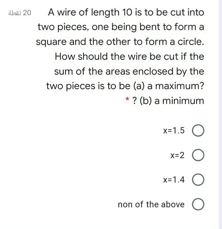 äbäi 20
A wire of length 10 is to be cut into
two pieces, one being bent to form a
square and the other to form a circle.
How should the wire be cut if the
sum of the areas enclosed by the
two pieces is to be (a) a maximum?
* ? (b) a minimum
x=1.5 O
x=2 O
x=1.4 O
non of the above O
