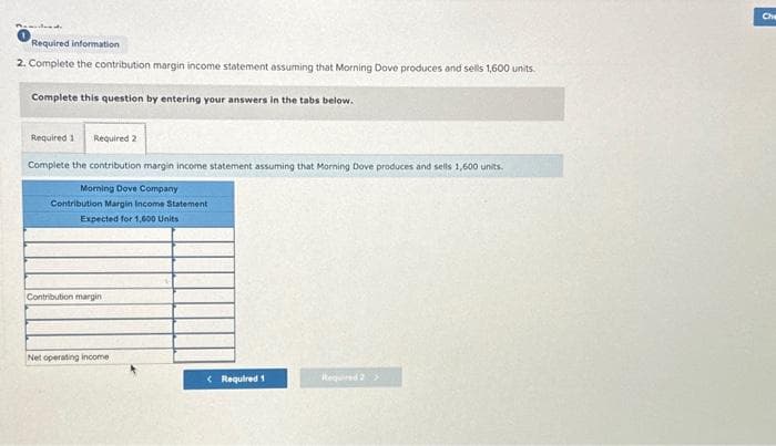 Required information
2. Complete the contribution margin income statement assuming that Morning Dove produces and sells 1,600 units.
Complete this question by entering your answers in the tabs below.
Required 1 Required 2
Complete the contribution margin income statement assuming that Morning Dove produces and sells 1,600 units.
Morning Dove Company
Contribution Margin Income Statement
Expected for 1,600 Units
Contribution margini
Net operating income
< Required 1
Required 2 >
Che