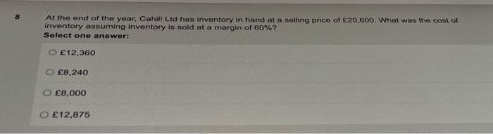 8
At the end of the year, Cahill Ltd has inventory in hand at a selling price of £20,600. What was the cost of
inventory assuming inventory is sold at a margin of 60%?
Select one answer:
O£12,360
£8,240
£8,000
£12,875