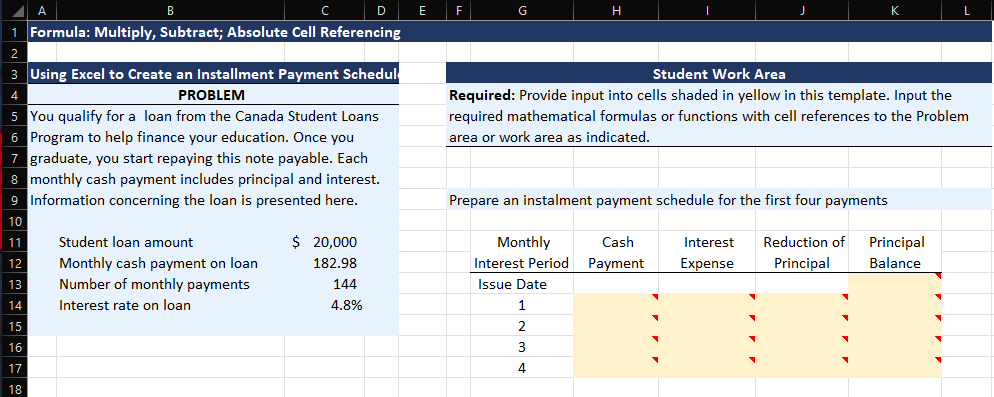 A
D
1 Formula: Multiply, Subtract; Absolute Cell Referencing
3 Using Excel to Create an Installment Payment Schedul
PROBLEM
5 You qualify for a loan from the Canada Student Loans
6 Program to help finance your education. Once you
7 graduate, you start repaying this note payable. Each
8 monthly cash payment includes principal and interest.
9 Information concerning the loan is presented here.
10
11
12
13
14
15
16
17
18
Student loan amount
Monthly cash payment on loan
Number of monthly payments
Interest rate on loan
$ 20,000
182.98
144
4.8%
E
G
Student Work Area
Required: Provide input into cells shaded in yellow in this template. Input the
required mathematical formulas or functions with cell references to the Problem
area or work area as indicated.
H
Prepare an instalment payment schedule for the first four payments
Monthly
Interest Period
Issue Date
1
2
3
4
Cash
Payment
Interest
Expense
Reduction of Principal
Principal Balance