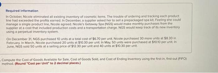 Required information
In October, Nicole eliminated all existing inventory of cosmetic items. The trouble of ordering and tracking each product
line had exceeded the profits earned. In December, a supplier asked her to sell a prepackaged spa kit. Feeling she could
manage a single product line, Nicole agreed. Nicole's Getaway Spa (NGS) would make monthly purchases from the
supplier at a cost that included production costs and a transportation charge. NGS would keep track of its new inventory
using a perpetual inventory system.
On December 31, NGS purchased 10 units at a total cost of $6.70 per unit. Nicole purchased 30 more units at $8.30 in
February. In March, Nicole purchased 20 units at $10.30 per unit. In May, 50 units were purchased at $10.10 per unit. In
June, NGS sold 50 units at a selling price of $12.30 per unit and 40 units at $10.30 per unit.
Compute the Cost of Goods Available for Sale, Cost of Goods Sold, and Cost of Ending Inventory using the first-in, first-out (FIFO)
method. (Round "Cost per Unit" to 2 decimal places.)