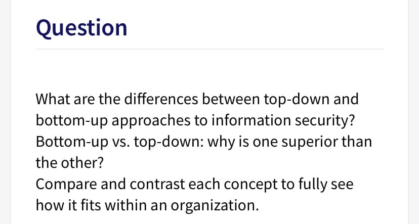 Question
What are the differences between top-down and
bottom-up approaches to information security?
Bottom-up vs. top-down: why is one superior than
the other?
Compare and contrast each concept to fully see
how it fits within an organization.
