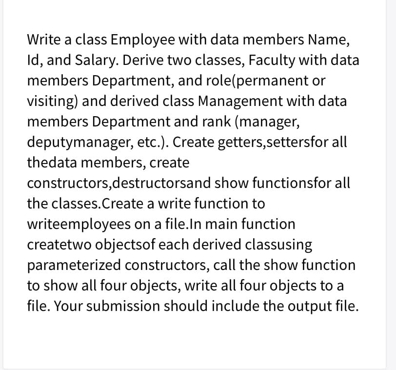Write a class Employee with data members Name,
Id, and Salary. Derive two classes, Faculty with data
members Department, and role(permanent or
visiting) and derived class Management with data
members Department and rank (manager,
deputymanager, etc.). Create getters,settersfor all
thedata members, create
constructors,destructorsand show functionsfor all
the classes.Create a write function to
writeemployees on a file.In main function
createtwo objectsof each derived classusing
parameterized constructors, call the show function
to show all four objects, write all four objects to a
file. Your submission should include the output file.

