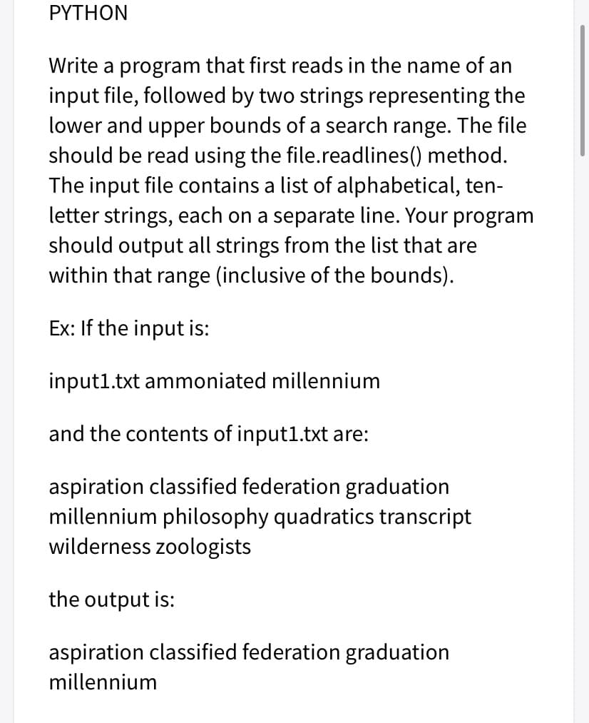 ΡYTHON
Write a program that first reads in the name of an
input file, followed by two strings representing the
lower and upper bounds of a search range. The file
should be read using the file.readlines() method.
The input file contains a list of alphabetical, ten-
letter strings, each on a separate line. Your program
should output all strings from the list that are
within that range (inclusive of the bounds).
Ex: If the input is:
input1.txt ammoniated millennium
and the contents of input1.txt are:
aspiration classified federation graduation
millennium philosophy quadratics transcript
wilderness zoologists
the output is:
aspiration classified federation graduation
millennium
