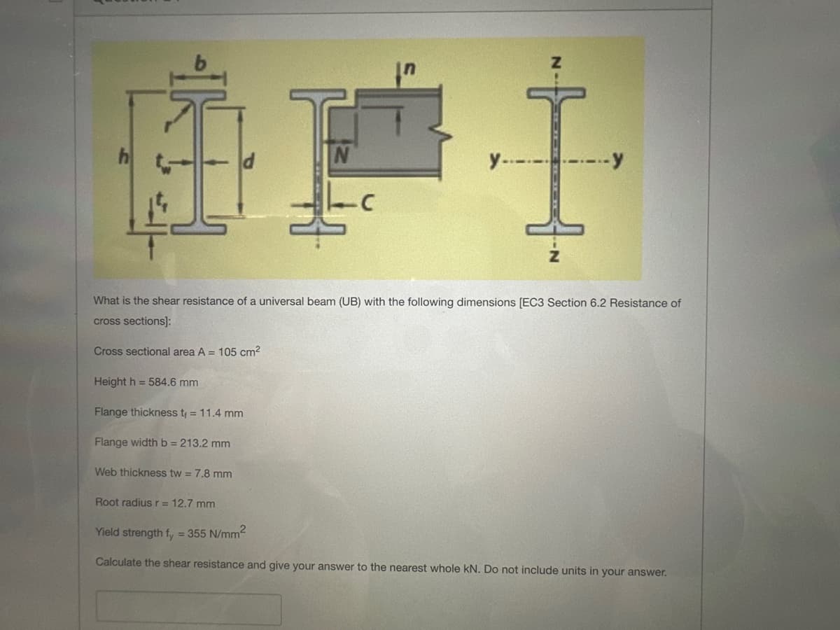 OP
N
C
What is the shear resistance of a universal beam (UB) with the following dimensions [EC3 Section 6.2 Resistance of
cross sections]:
Cross sectional area A = 105 cm²
Height h = 584.6 mm
Flange thickness t = 11.4 mm
Flange width b = 213.2 mm
y-y
Web thickness tw = 7.8 mm
Root radius r = 12.7 mm
Yield strength fy = 355 N/mm²
Calculate the shear resistance and give your answer to the nearest whole kN. Do not include units in your answer.