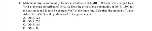 4. Mahmood buys a commodity from the wholesaler at OMR 1,200 and was charged by
VAT at the rate prescribed of 10%. He fixes the price of this commodity at OMR 1,500 for
the customer and in turn he charges VAT at the same rate. Calculate the amount of Value
Added tax (VAT) paid by Mahmood to the government.
A. OMR 120
B. OMR 270
C. OMR 150
D. OMR 30
