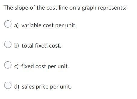 The slope of the cost line on a graph represents:
O a) variable cost per unit.
Ob) total fixed cost.
Oc) fixed cost per unit.
d) sales price per unit.