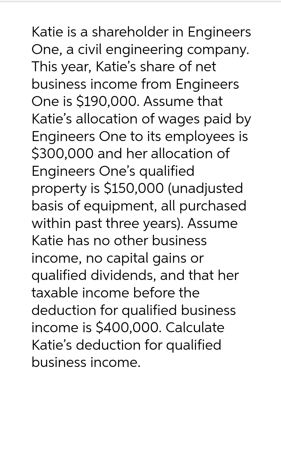 company.
Katie is a shareholder in Engineers
One, a civil engineering
This year, Katie's share of net
business income from Engineers
One is $190,000. Assume that
Katie's allocation of wages paid by
Engineers One to its employees is
$300,000 and her allocation of
Engineers One's qualified
property is $150,000 (unadjusted
basis of equipment, all purchased
within past three years). Assume
Katie has no other business
income, no capital gains or
qualified dividends, and that her
taxable income before the
deduction for qualified business
income is $400,000. Calculate
Katie's deduction for qualified
business income.