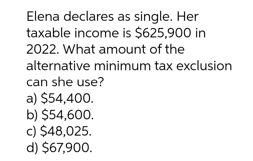 Elena declares as single. Her
taxable income is $625,900 in
2022. What amount of the
alternative minimum tax exclusion
can she use?
a) $54,400.
b) $54,600.
c) $48,025.
d) $67,900.