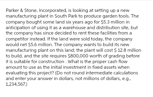 Parker & Stone, Incorporated, is looking at setting up a new
manufacturing plant in South Park to produce garden tools. The
company bought some land six years ago for $5.3 million in
anticipation of using it as a warehouse and distribution site, but
the company has since decided to rent these facilities from a
competitor instead. If the land were sold today, the company
would net $5.6 million. The company wants to build its new
manufacturing plant on this land; the plant will cost $ 12.8 million
to build, and the site requires $800,000 worth of grading before
it is suitable for construction. What is the proper cash flow
amount to use as the initial investment in fixed assets when
evaluating this project? (Do not round intermediate calculations
and enter your answer in dollars, not millions of dollars, e.g.,
1,234,567.)