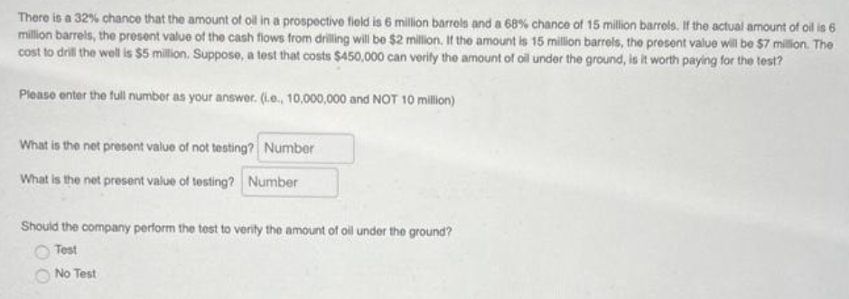 There is a 32% chance that the amount of oil in a prospective field is 6 million barrels and a 68% chance of 15 million barrels. If the actual amount of oil is 6
million barrels, the present value of the cash flows from drilling will be $2 million. If the amount is 15 million barrels, the present value will be $7 million. The
cost to drill the well is $5 million. Suppose, a test that costs $450,000 can verify the amount of oil under the ground, is it worth paying for the test?
Please enter the full number as your answer. (i.e., 10,000,000 and NOT 10 million)
What is the net present value of not testing? Number
What is the net present value of testing? Number
Should the company perform the test to verity the amount of oil under the ground?
Test
No Test