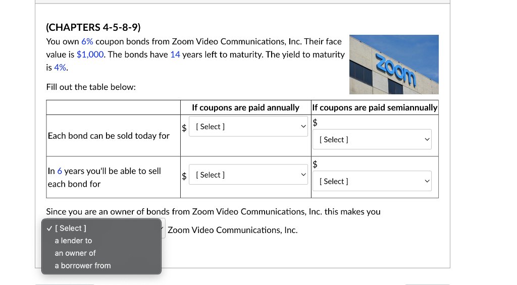 (CHAPTERS 4-5-8-9)
You own 6% coupon bonds from Zoom Video Communications, Inc. Their face
value is $1,000. The bonds have 14 years left to maturity. The yield to maturity
is 4%.
Fill out the table below:
Each bond can be sold today for
In 6 years you'll be able to sell
each bond for
If coupons are paid annually
$ [Select]
a lender to
an owner of
a borrower from
$ [Select]
If coupons are paid semiannually
$
$
[Select]
Zoom
[Select]
Since you are an owner of bonds from Zoom Video Communications, Inc. this makes you
✓ [Select]
Zoom Video Communications, Inc.