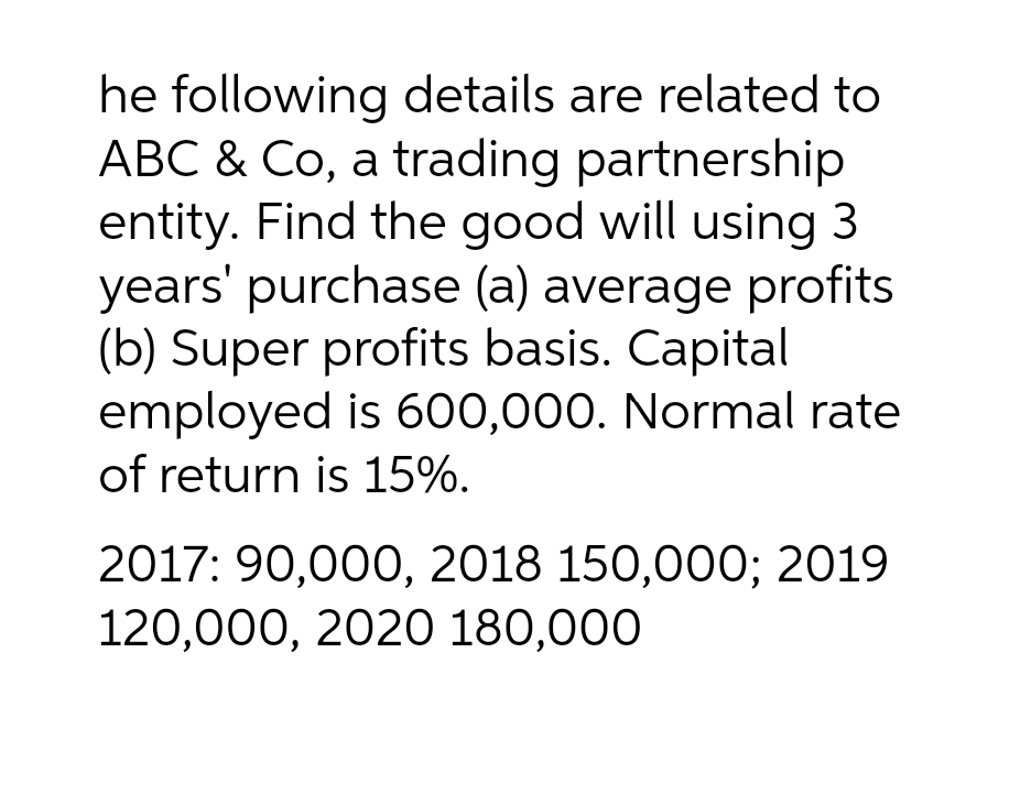 he following details are related to
ABC & Co, a trading partnership
entity. Find the good will using 3
years' purchase (a) average profits
(b) Super profits basis. Capital
employed is 600,000. Normal rate
of return is 15%.
2017: 90,000, 2018 150,000; 2019
120,000, 2020 180,000
