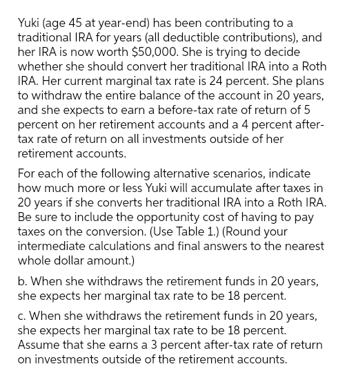 Yuki (age 45 at year-end) has been contributing to a
traditional IRA for years (all deductible contributions), and
her IRA is now worth $50,000. She is trying to decide
whether she should convert her traditional IRA into a Roth
IRA. Her current marginal tax rate is 24 percent. She plans
to withdraw the entire balance of the account in 20 years,
and she expects to earn a before-tax rate of return of 5
percent on her retirement accounts and a 4 percent after-
tax rate of return on all investments outside of her
retirement accounts.
For each of the following alternative scenarios, indicate
how much more or less Yuki will accumulate after taxes in
20 years if she converts her traditional IRA into a Roth IRA.
Be sure to include the opportunity cost of having to pay
taxes on the conversion. (Use Table 1.) (Round your
intermediate calculations and final answers to the nearest
whole dollar amount.)
b. When she withdraws the retirement funds in 20 years,
she expects her marginal tax rate to be 18 percent.
c. When she withdraws the retirement funds in 20 years,
she expects her marginal tax rate to be 18 percent.
Assume that she earns a 3 percent after-tax rate of return
on investments outside of the retirement accounts.