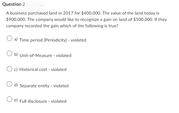 Question 2
A business purchased land in 2017 for $400,000. The value of the land today is
$900,000. The company would like to recognize a gain on land of $500,000. If they
company recorded the gain which of the following is true?
O a) Time period (Periodicity) - violated
Ob) Unit-of-Measure - violated
Oc) Historical cost - violated
O d) Separate entity - violated
e) Full disclosure - violated