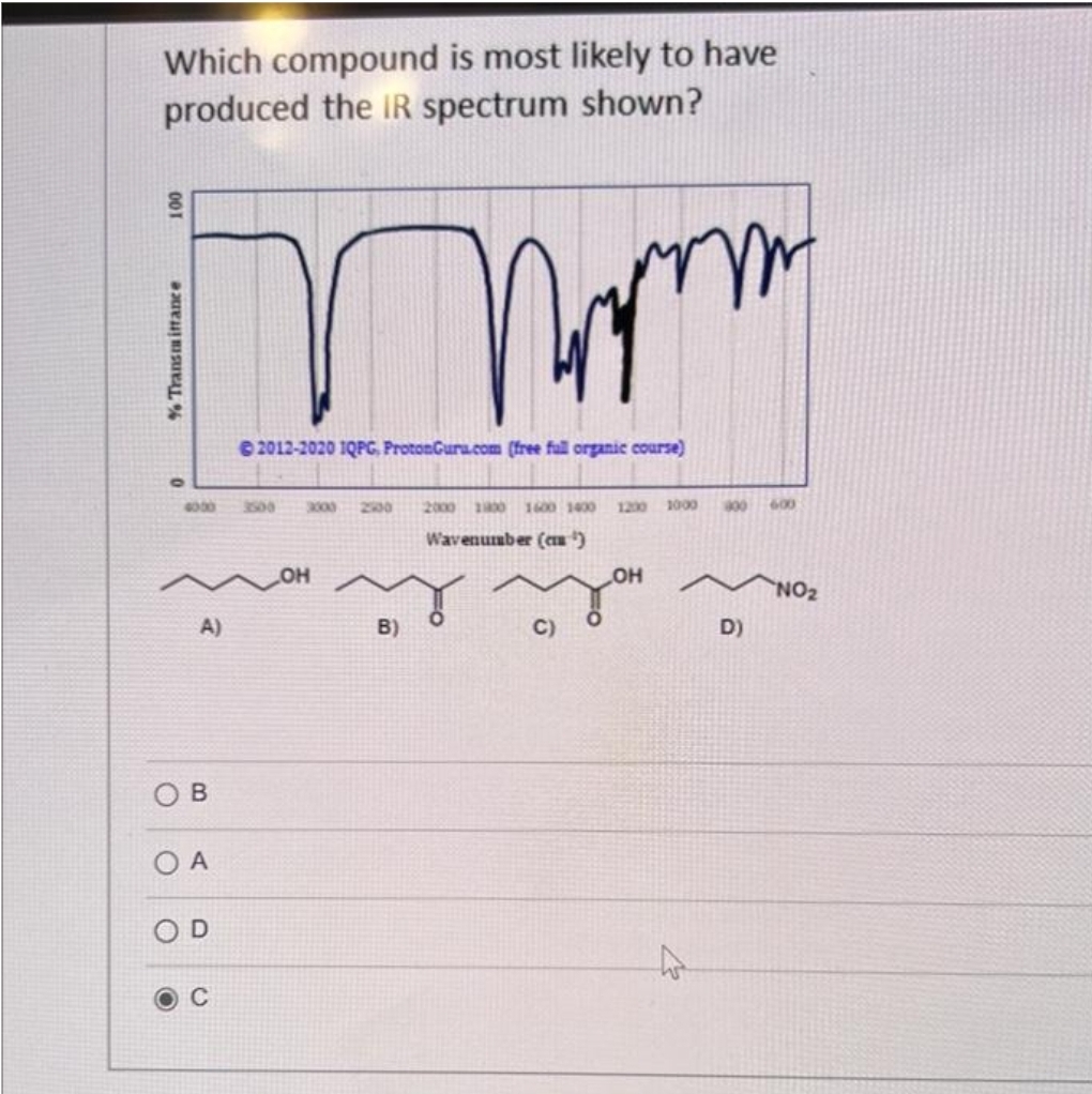 Which compound is most likely to have
produced the IR spectrum shown?
100
% Transmittance
mam
2012-2020 IQPG, ProtonGuru.com (free fall organic course)
4000
A)
OB
OA
OD
C
3000
OH
B)
2000 11800 1600 1400 1200 1000
Wavenumber (¹)
C)
OH
900 600
D)
NO₂