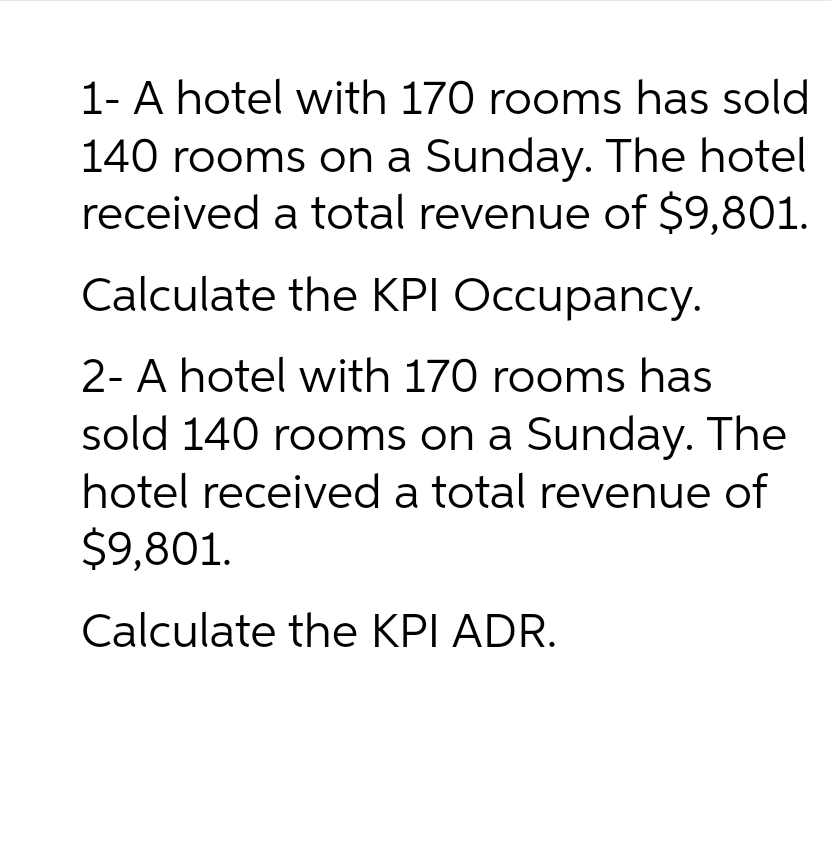 1- A hotel with 170 rooms has sold
140 rooms on a Sunday. The hotel
received a total revenue of $9,801.
Calculate the KPI Occupancy.
2- A hotel with 170 rooms has
sold 140 rooms on a Sunday. The
hotel received a total revenue of
$9,801.
Calculate the KPI ADR.