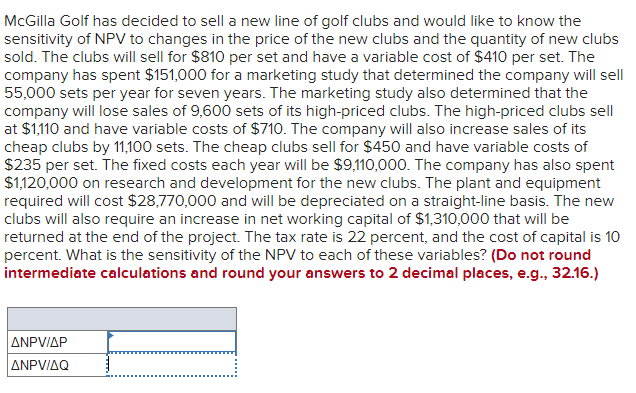 McGilla Golf has decided to sell a new line of golf clubs and would like to know the
sensitivity of NPV to changes in the price of the new clubs and the quantity of new clubs
sold. The clubs will sell for $810 per set and have a variable cost of $410 per set. The
company has spent $151,000 for a marketing study that determined the company will sell
55,000 sets per year for seven years. The marketing study also determined that the
company will lose sales of 9,600 sets of its high-priced clubs. The high-priced clubs sell
at $1,110 and have variable costs of $710. The company will also increase sales of its
cheap clubs by 11,100 sets. The cheap clubs sell for $450 and have variable costs of
$235 per set. The fixed costs each year will be $9,110,000. The company has also spent
$1,120,000 on research and development for the new clubs. The plant and equipment
required will cost $28,770,000 and will be depreciated on a straight-line basis. The new
clubs will also require an increase in net working capital of $1,310,000 that will be
returned at the end of the project. The tax rate is 22 percent, and the cost of capital is 10
percent. What is the sensitivity of the NPV to each of these variables? (Do not round
intermediate calculations and round your answers to 2 decimal places, e.g., 32.16.)
ANPV/AP
ANPV/AQ