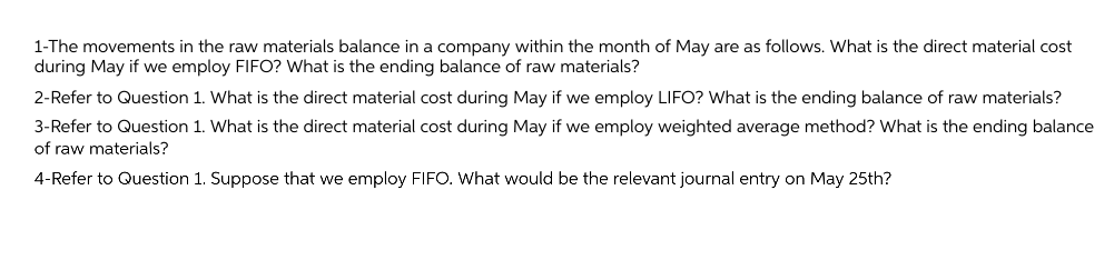 1-The movements in the raw materials balance in a company within the month of May are as follows. What is the direct material cost
during May if we employ FIFO? What is the ending balance of raw materials?
2-Refer to Question 1. What is the direct material cost during May if we employ LIFO? What is the ending balance of raw materials?
3-Refer to Question 1. What is the direct material cost during May if we employ weighted average method? What is the ending balance
of raw materials?
4-Refer to Question 1. Suppose that we employ FIFO. What would be the relevant journal entry on May 25th?