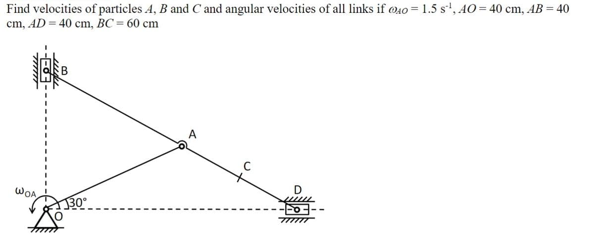 Find velocities of particles A, B and C and angular velocities of all links if @40 = 1.5 s¹, AO = 40 cm, AB = 40
cm, AD = 40 cm, BC = 60 cm
WOA
B
130°
D