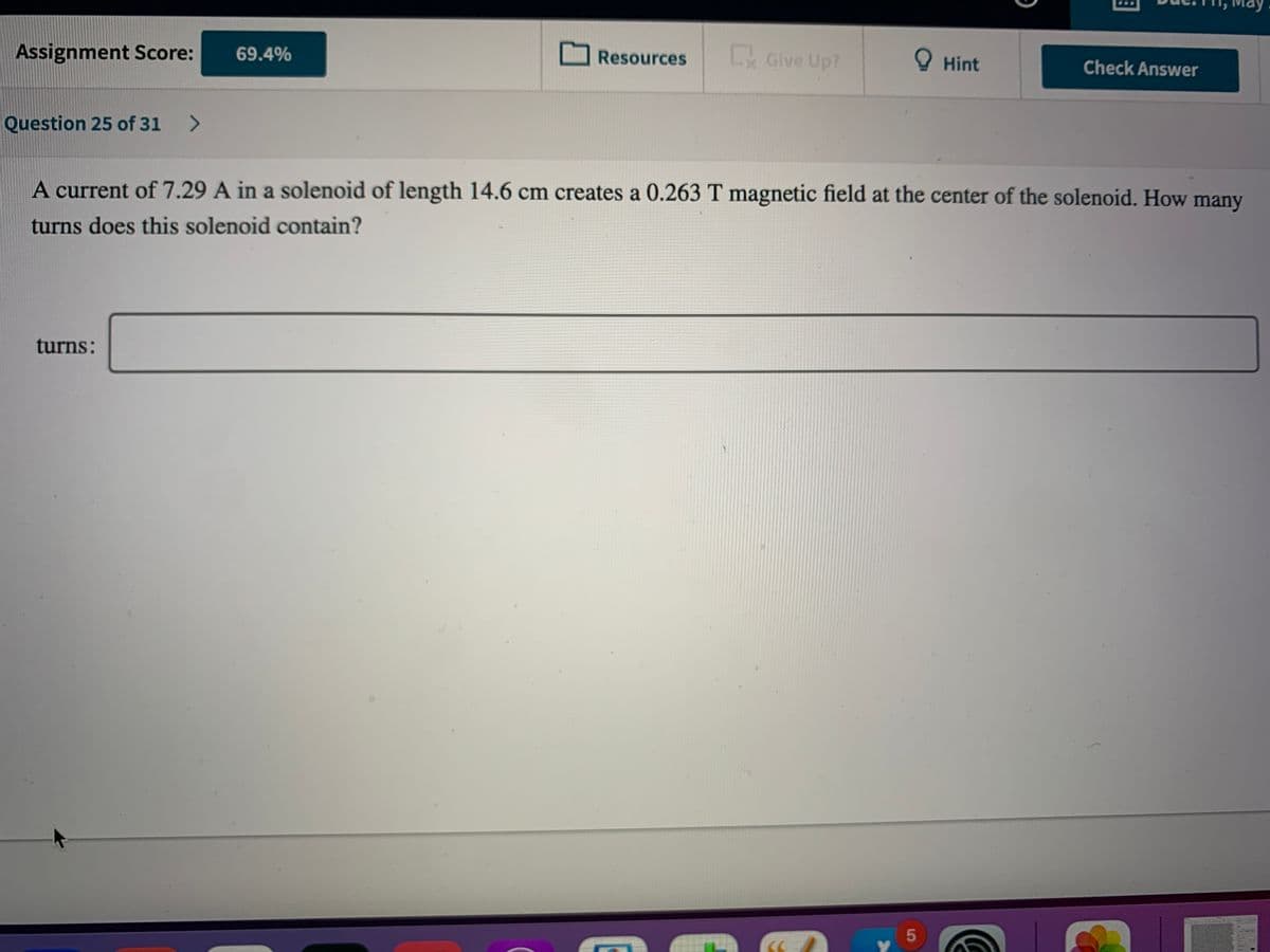 Assignment Score:
ExGive Up?
69.4%
Resources
O Hint
Check Answer
Question 25 of 31
<>
A current of 7.29 A in a solenoid of length 14.6 cm creates a 0.263 T magnetic field at the center of the solenoid. How many
turns does this solenoid contain?
turns:

