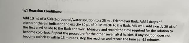 SN1 Reaction Conditions:
Add 10 mL of a 50% 2-propanol/water solution to a 25 m L Erlenmeyer flask. Add 2 drops of
phenolphthalein indicator and exactly 80 μL of 0.5M NaOH to the flask. Mix well. Add exactly 20 μL of
the first alkyl halide to the flask and swirl. Measure and record the time required for the solution to
become colorless. Repeat the procedure for the other seven alkyl halides. If any solution does not
become colorless within 15 minutes, stop the reaction and record the time as >15 minutes.