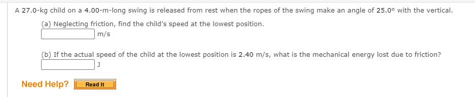 A 27.0-kg child on a 4.00-m-long swing is released from rest when the ropes of the swing make an angle of 25.0° with the vertical.
(a) Neglecting friction, find the child's speed at the lowest position.
m/s
(b) If the actual speed of the child at the lowest position is 2.40 m/s, what is the mechanical energy lost due to friction?
Need Help?
Read It
