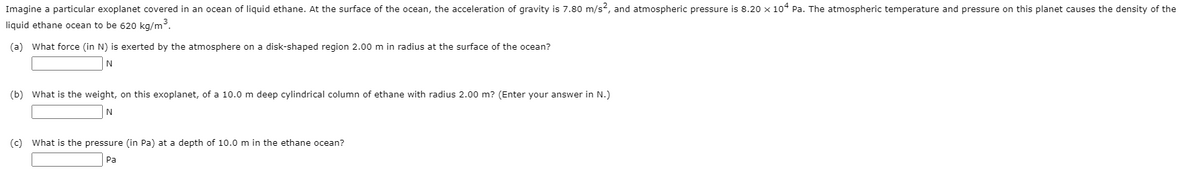 Imagine a particular exoplanet covered in an ocean of liquid ethane. At the surface of the ocean, the acceleration of gravity is 7.80 m/s?, and atmospheric pressure is 8.20 x 104 Pa. The atmospheric temperature and pressure on this planet causes the density of the
liquid ethane ocean to be 620 kg/m.
(a) What force (in N) is exerted by the atmosphere on a disk-shaped region 2.00 m in radius at the surface of the ocean?
N
(b) What is the weight, on this exoplanet, of a 10.0 m deep cylindrical column of ethane with radius 2.00 m? (Enter your answer in N.)
(c) What is the pressure (in Pa) at a depth of 10.0 m in the ethane ocean?
Pa
