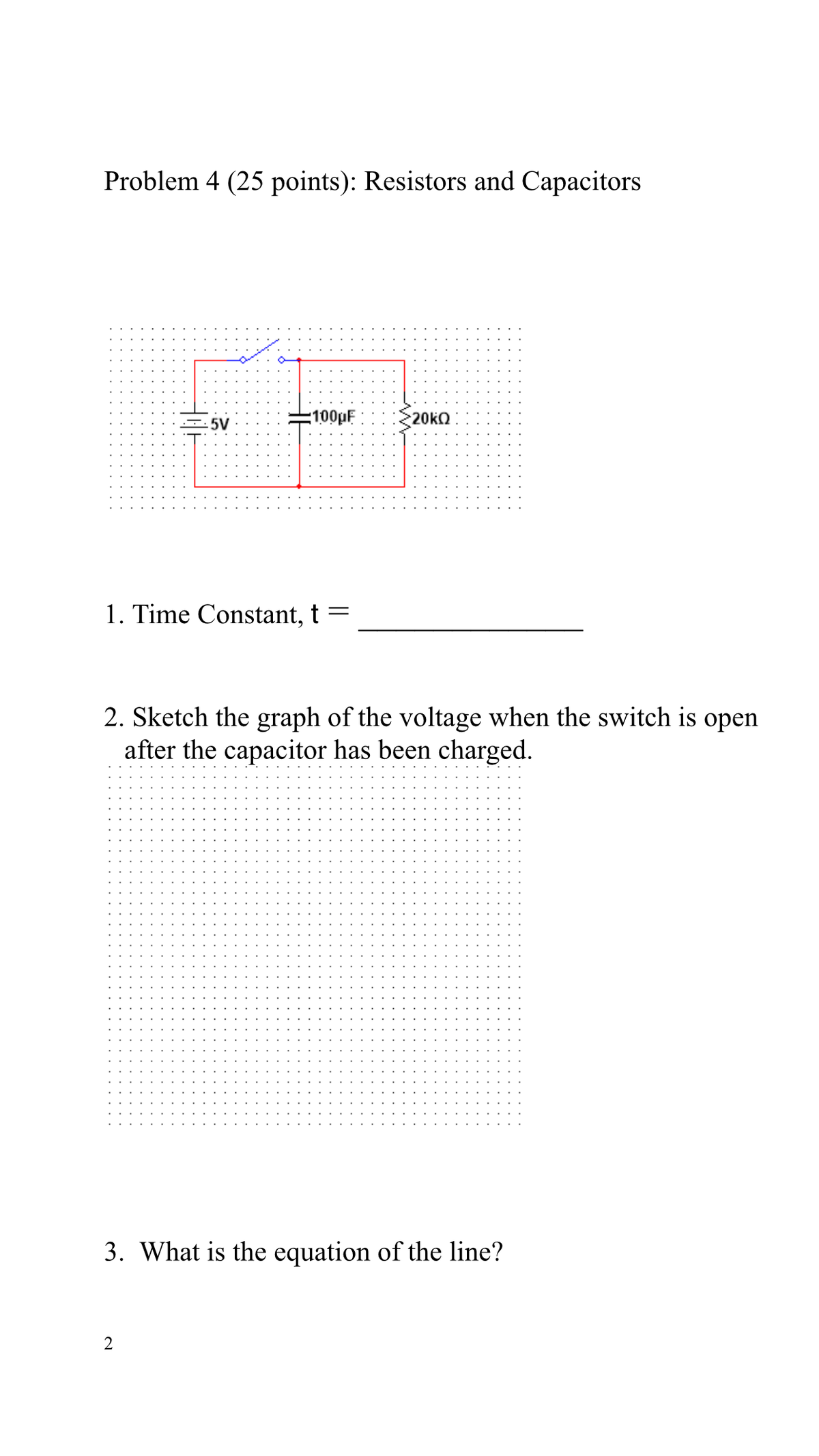 Problem 4 (25 points): Resistors and Capacitors
100pF
20KQ
5V
1. Time Constant, t =
2. Sketch the graph of the voltage when the switch is open
after the capacitor has been charged.
3. What is the equation of the line?
2
