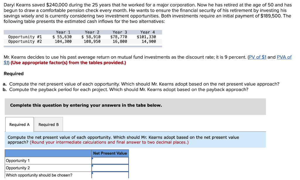 Daryl Kearns saved $240,000 during the 25 years that he worked for a major corporation. Now he has retired at the age of 50 and has
begun to draw a comfortable pension check every month. He wants to ensure the financial security of his retirement investing his
savings wisely and is currently considering two investment opportunities. Both investments require an initial payment of $189,500. The
following table presents the estimated cash inflows for the two alternatives:
Opportunity #1
Opportunity #2
Year 1
$ 55,630
104,300
Year 2
$ 58,910
108,950
Year 3
$78,770
16,800
Mr. Kearns decides to use his past average return on mutual fund investments as the discount rate; it is 9 percent. (PV of $1 and PVA of
$1) (Use appropriate factor(s) from the tables provided.)
Required
Required A Required B
Year 4
$101,330
14,900
a. Compute the net present value of each opportunity. Which should Mr. Kearns adopt based on the net present value approach?
b. Compute the payback period for each project. Which should Mr. Kearns adopt based on the payback approach?
Complete this question by entering your answers in the tabs below.
Opportunity 1
Opportunity 2
Which opportunity should be chosen?
Compute the net present value of each opportunity. Which should Mr. Kearns adopt based on the net present value
approach? (Round your intermediate calculations and final answer to two decimal places.)
Net Present Value