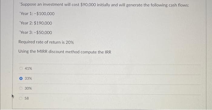 'Suppose an investment will cost $90,000 initially and will generate the following cash flows:
'Year 1: -$100,000
'Year 2: $190,000
Year 3: -$50,000
Required rate of return is 20%
Using the MIRR discount method compute the IRR
41%
33%
30%
58
