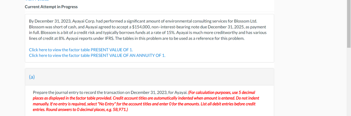 Current Attempt in Progress
By December 31, 2023, Ayayai Corp. had performed a significant amount of environmental consulting services for Blossom Ltd.
Blossom was short of cash, and Ayayai agreed to accept a $154,000, non-interest-bearing note due December 31, 2025, as payment
in full. Blossom is a bit of a credit risk and typically borrows funds at a rate of 15%. Ayayai is much more creditworthy and has various
lines of credit at 8%. Ayayai reports under IFRS. The tables in this problem are to be used as a reference for this problem.
Click here to view the factor table PRESENT VALUE OF 1.
Click here to view the factor table PRESENT VALUE OF AN ANNUITY OF 1.
Prepare the journal entry to record the transaction on December 31, 2023, for Ayayai. (For calculation purposes, use 5 decimal
places as displayed in the factor table provided. Credit account titles are automatically indented when amount is entered. Do not indent
manually. If no entry is required, select "No Entry" for the account titles and enter O for the amounts. List all debit entries before credit
entries. Round answers to O decimal places, e.g. 58,971.)