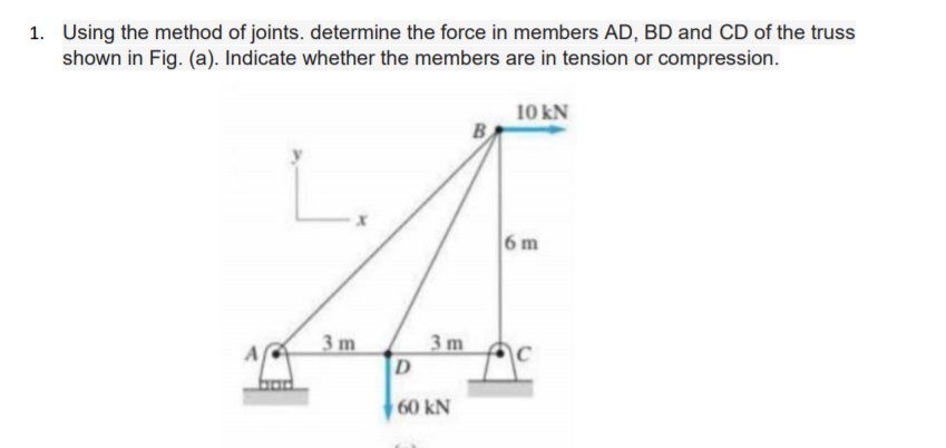 1. Using the method of joints. determine the force in members AD, BD and CD of the truss
shown in Fig. (a). Indicate whether the members are in tension or compression.
10 kN
L.
6 m
3 m
3 m
A
D
60 kN
