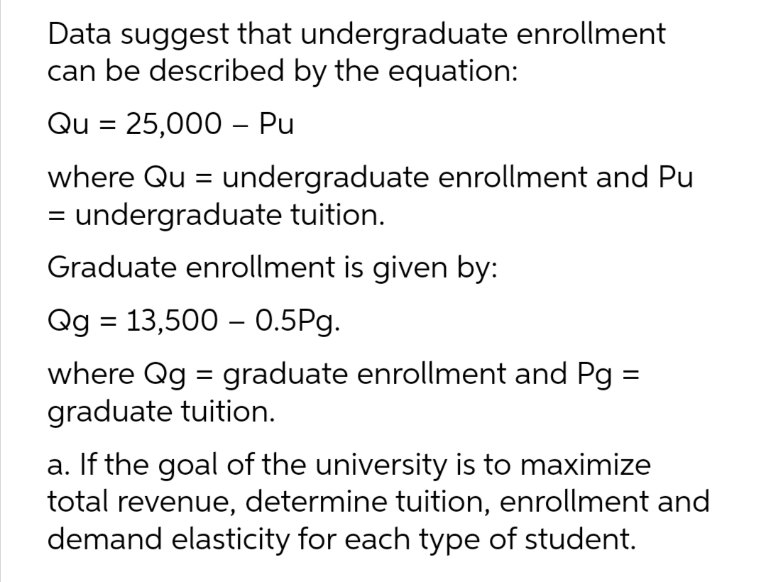 Data suggest that undergraduate enrollment
can be described by the equation:
Qu= 25,000 - Pu
where Qu= undergraduate enrollment and Pu
= undergraduate tuition.
Graduate enrollment is given by:
Qg = 13,500 – 0.5Pg.
=
where Qg = graduate enrollment and Pg
graduate tuition.
a. If the goal of the university is to maximize
total revenue, determine tuition, enrollment and
demand elasticity for each type of student.