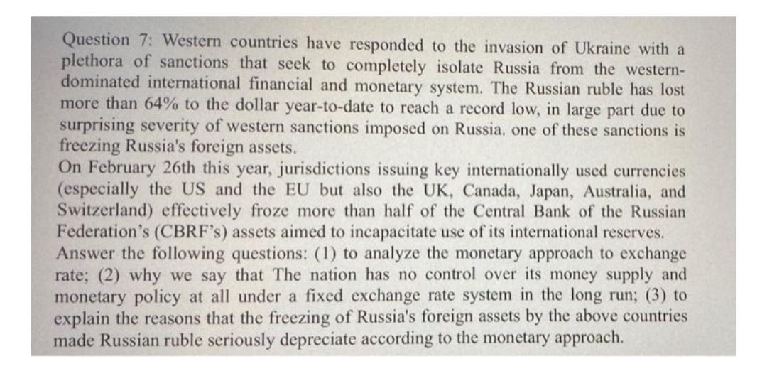 Question 7: Western countries have responded to the invasion of Ukraine with a
plethora of sanctions that seek to completely isolate Russia from the western-
dominated international financial and monetary system. The Russian ruble has lost
more than 64% to the dollar year-to-date to reach a record low, in large part due to
surprising severity of western sanctions imposed on Russia, one of these sanctions is
freezing Russia's foreign assets.
On February 26th this year, jurisdictions issuing key internationally used currencies
(especially the US and the EU but also the UK, Canada, Japan, Australia, and
Switzerland) effectively froze more than half of the Central Bank of the Russian
Federation's (CBRF's) assets aimed to incapacitate use of its international reserves.
Answer the following questions: (1) to analyze the monetary approach to exchange
rate; (2) why we say that The nation has no control over its money supply and
monetary policy at all under a fixed exchange rate system in the long run; (3) to
explain the reasons that the freezing of Russia's foreign assets by the above countries
made Russian ruble seriously depreciate according to the monetary approach.