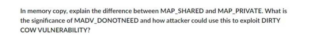 In memory copy, explain the difference between MAP_SHARED and MAP_PRIVATE. What is
the significance of MADV_DONOTNEED and how attacker could use this to exploit DIRTY
COW VULNERABILITY?